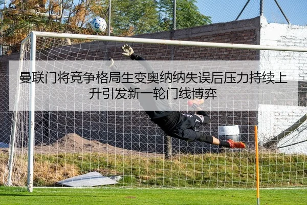曼联门将竞争格局生变奥纳纳失误后压力持续上升引发新一轮门线博弈